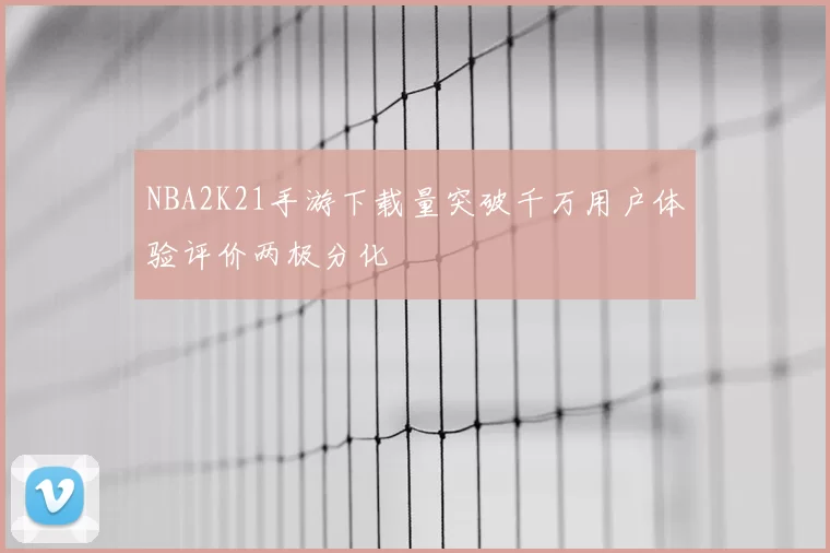 NBA2K21手游下载量突破千万用户体验评价两极分化