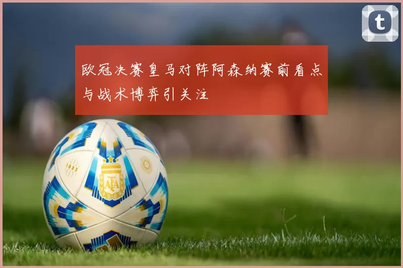 欧冠决赛皇马对阵阿森纳赛前看点与战术博弈引关注