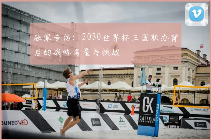 独家专访：2030世界杯三国联办背后的战略考量与挑战