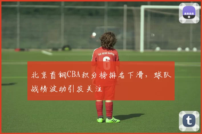 北京首钢CBA积分榜排名下滑，球队战绩波动引发关注