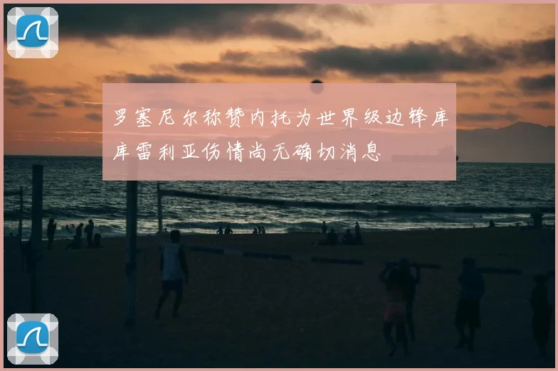 罗塞尼尔称赞内托为世界级边锋库库雷利亚伤情尚无确切消息