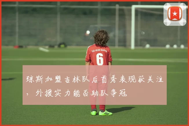 琼斯加盟吉林队后首秀表现获关注，外援实力能否助队争冠