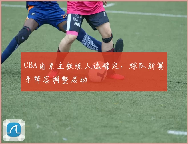 CBA南京主教练人选确定，球队新赛季阵容调整启动