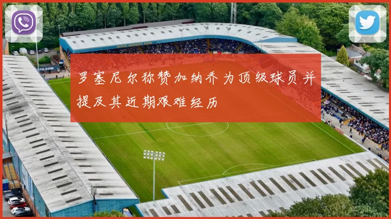 罗塞尼尔称赞加纳乔为顶级球员并提及其近期艰难经历