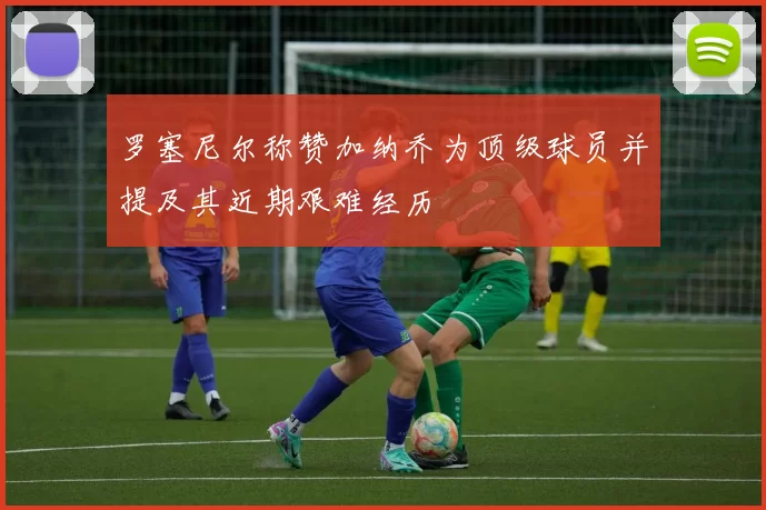 罗塞尼尔称赞加纳乔为顶级球员并提及其近期艰难经历