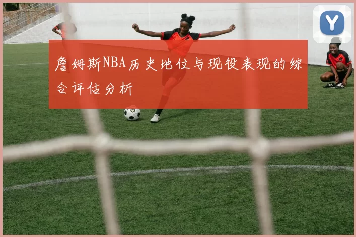 詹姆斯NBA历史地位与现役表现的综合评估分析