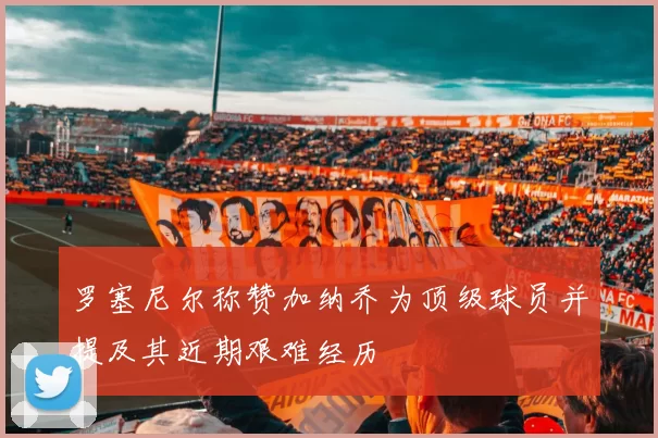 罗塞尼尔称赞加纳乔为顶级球员并提及其近期艰难经历