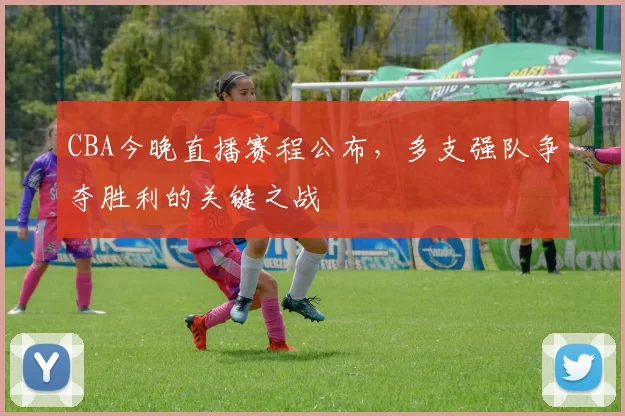 CBA今晚直播赛程公布，多支强队争夺胜利的关键之战
