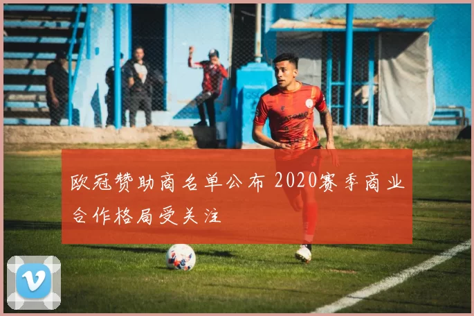 欧冠赞助商名单公布 2020赛季商业合作格局受关注