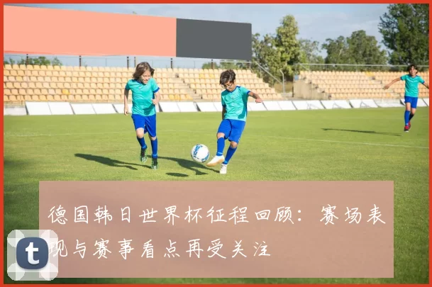 德国韩日世界杯征程回顾:赛场表现与赛事看点再受关注