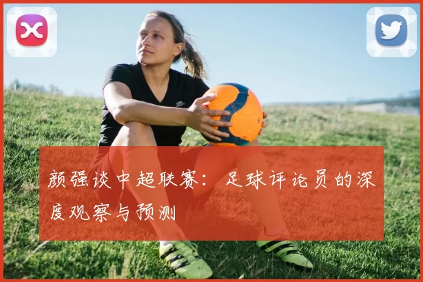 颜强谈中超联赛：足球评论员的深度观察与预测