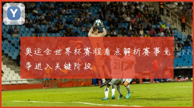 奥运会世界杯赛程看点解析赛事竞争进入关键阶段