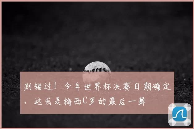 别错过！今年世界杯决赛日期确定，这或是梅西C罗的最后一舞