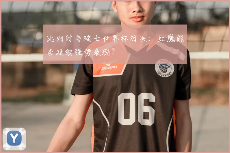 比利时与瑞士世界杯对决：红魔能否延续强势表现？