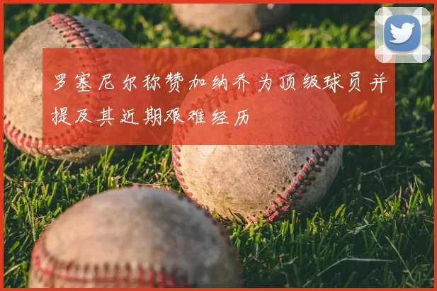 罗塞尼尔称赞加纳乔为顶级球员并提及其近期艰难经历