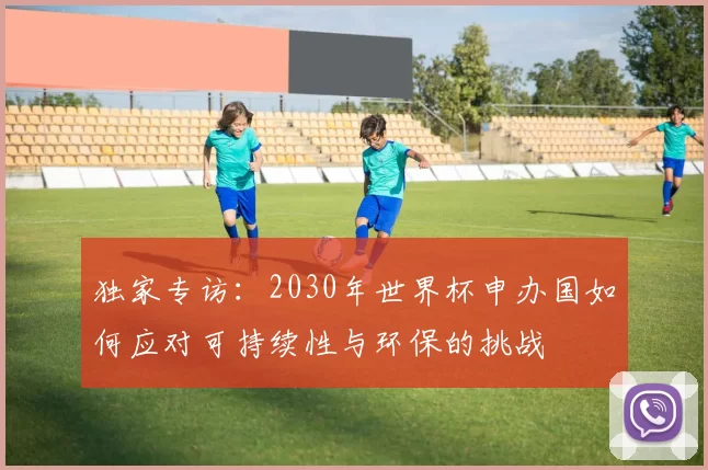 独家专访：2030年世界杯申办国如何应对可持续性与环保的挑战