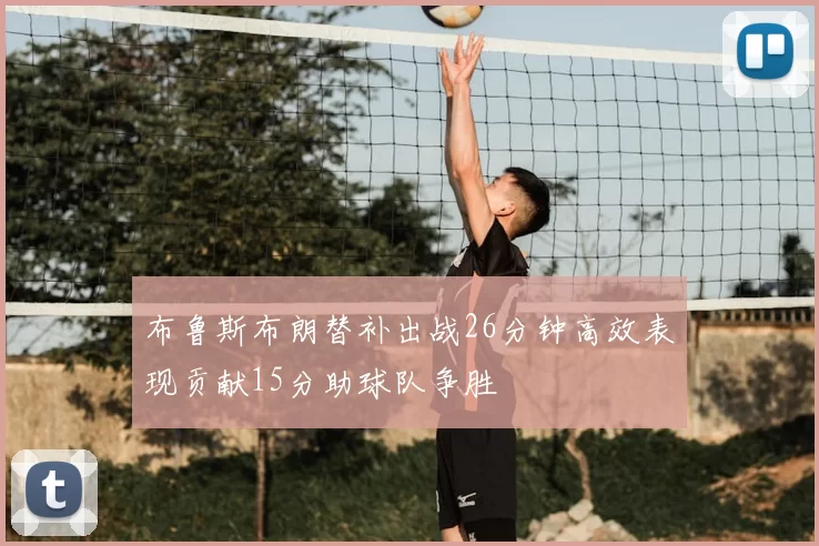 布鲁斯布朗替补出战26分钟高效表现贡献15分助球队争胜