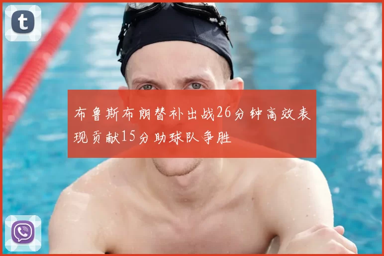 布鲁斯布朗替补出战26分钟高效表现贡献15分助球队争胜