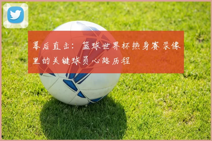 幕后直击：篮球世界杯热身赛录像里的关键球员心路历程