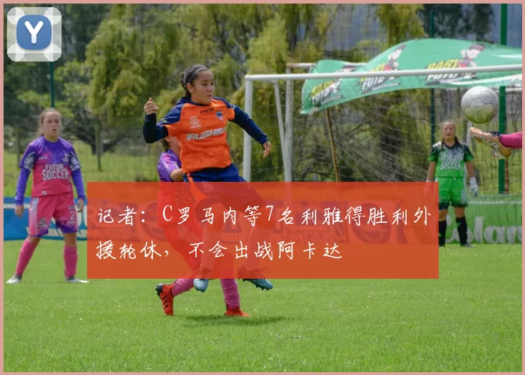 记者:C罗马内等7名利雅得胜利外援轮休,不会出战阿卡达