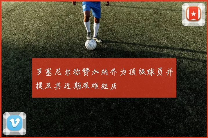 罗塞尼尔称赞加纳乔为顶级球员并提及其近期艰难经历