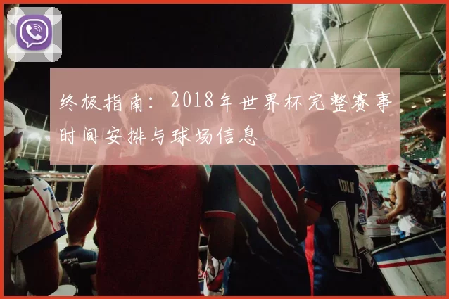 终极指南：2018年世界杯完整赛事时间安排与球场信息
