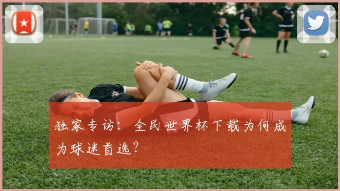 独家专访:全民世界杯下载为何成为球迷首选?
