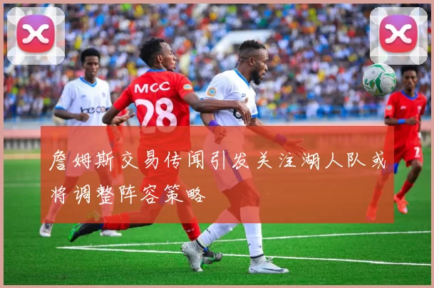 詹姆斯交易传闻引发关注湖人队或将调整阵容策略