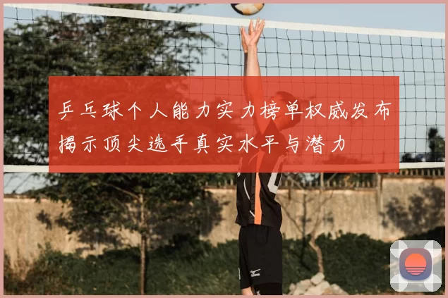 乒乓球个人能力实力榜单权威发布揭示顶尖选手真实水平与潜力