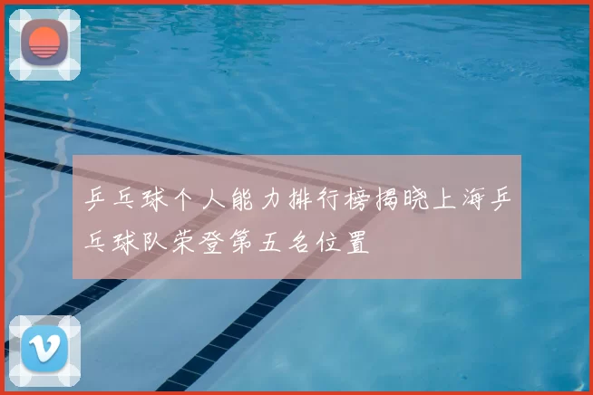 乒乓球个人能力排行榜揭晓上海乒乓球队荣登第五名位置