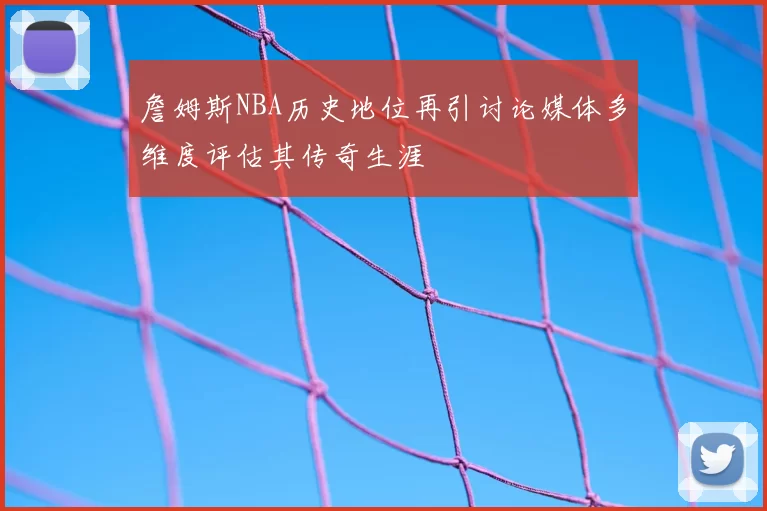 詹姆斯NBA历史地位再引讨论媒体多维度评估其传奇生涯