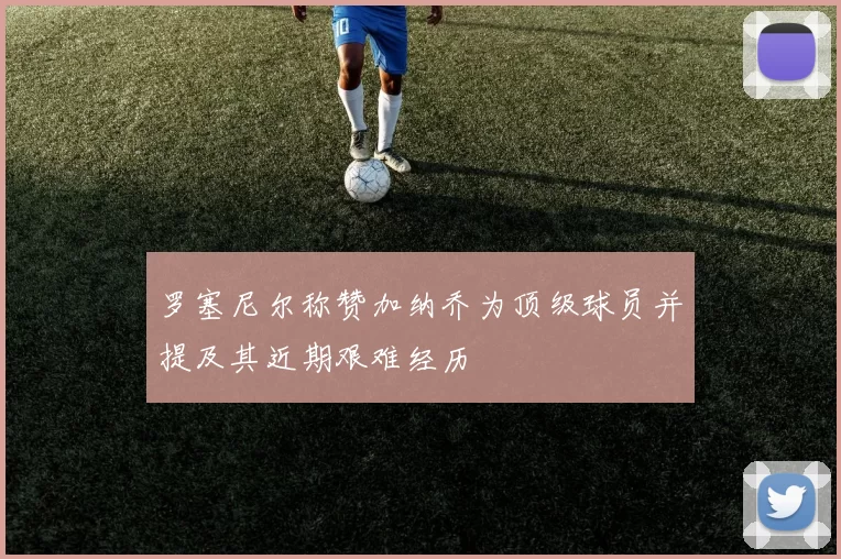 罗塞尼尔称赞加纳乔为顶级球员并提及其近期艰难经历