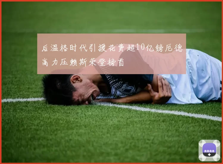 后温格时代引援花费超10亿镑厄德高力压赖斯荣登榜首