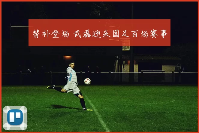 替补登场 武磊迎来国足百场赛事