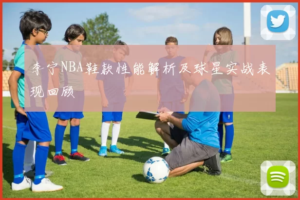李宁NBA鞋款性能解析及球星实战表现回顾