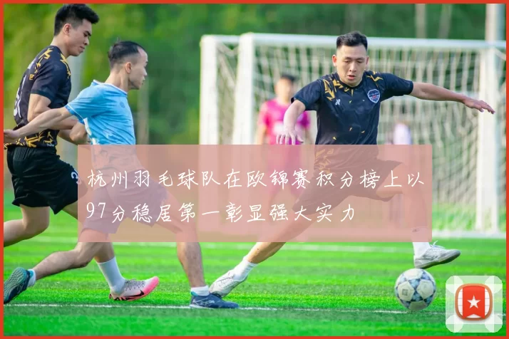 杭州羽毛球队在欧锦赛积分榜上以97分稳居第一彰显强大实力