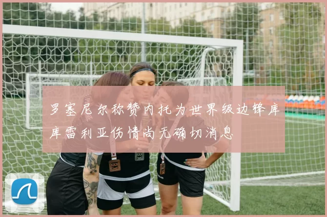 罗塞尼尔称赞内托为世界级边锋库库雷利亚伤情尚无确切消息
