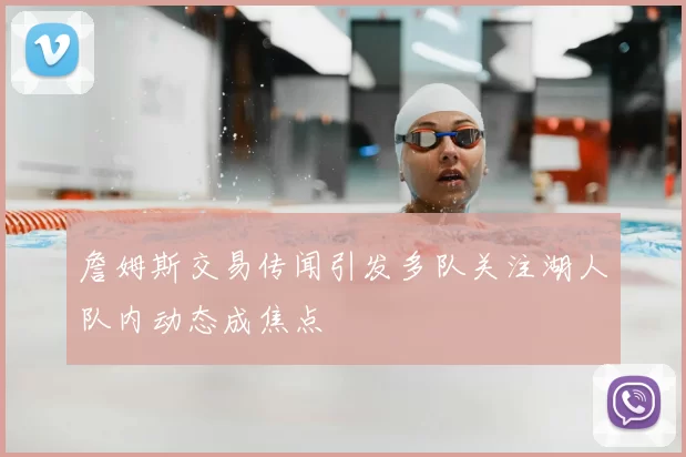 詹姆斯交易传闻引发多队关注湖人队内动态成焦点