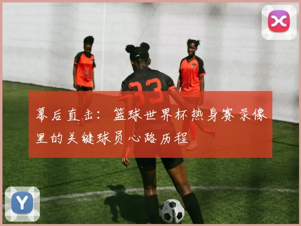 幕后直击：篮球世界杯热身赛录像里的关键球员心路历程