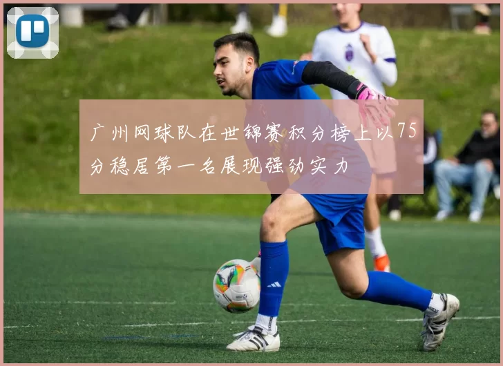 广州网球队在世锦赛积分榜上以75分稳居第一名展现强劲实力