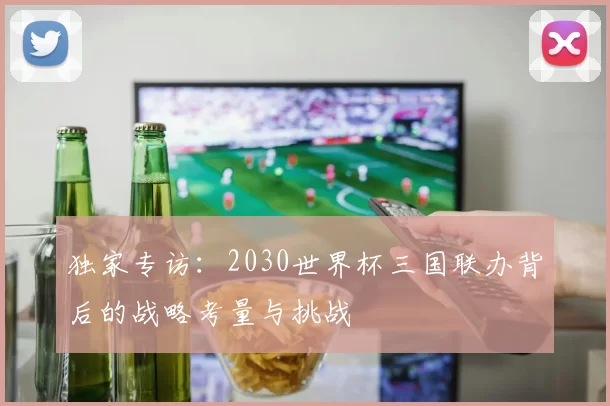 独家专访：2030世界杯三国联办背后的战略考量与挑战
