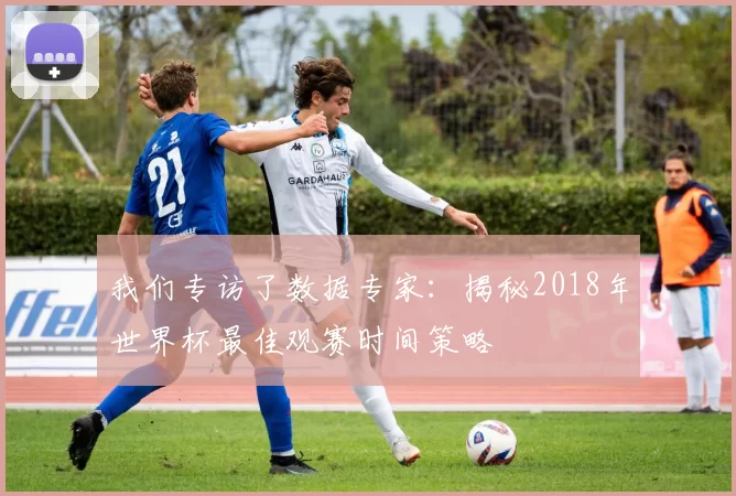 我们专访了数据专家：揭秘2018年世界杯最佳观赛时间策略