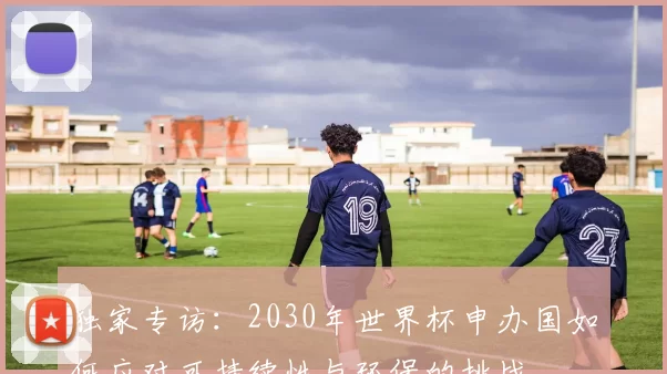 独家专访：2030年世界杯申办国如何应对可持续性与环保的挑战