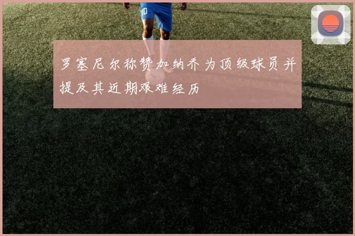 罗塞尼尔称赞加纳乔为顶级球员并提及其近期艰难经历