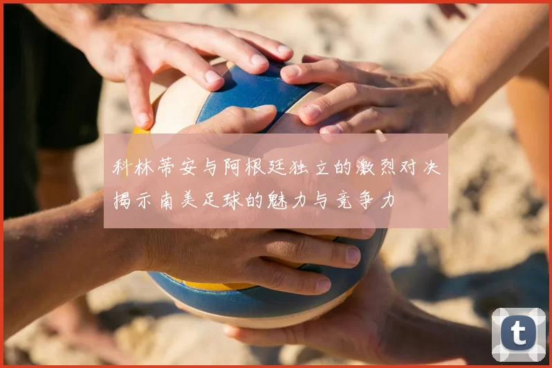 科林蒂安与阿根廷独立的激烈对决揭示南美足球的魅力与竞争力
