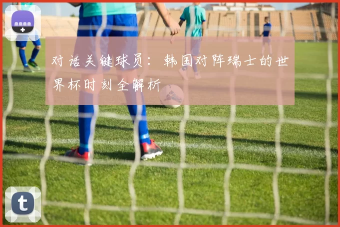 对话关键球员：韩国对阵瑞士的世界杯时刻全解析