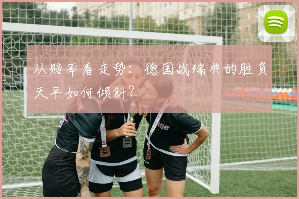 从赔率看走势：德国战瑞典的胜负天平如何倾斜？