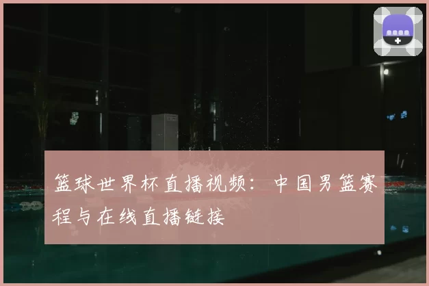 篮球世界杯直播视频:中国男篮赛程与在线直播链接