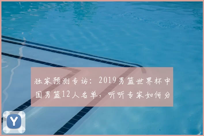 独家预测专访:2019男篮世界杯中国男篮12人名单,听听专家如何分析。