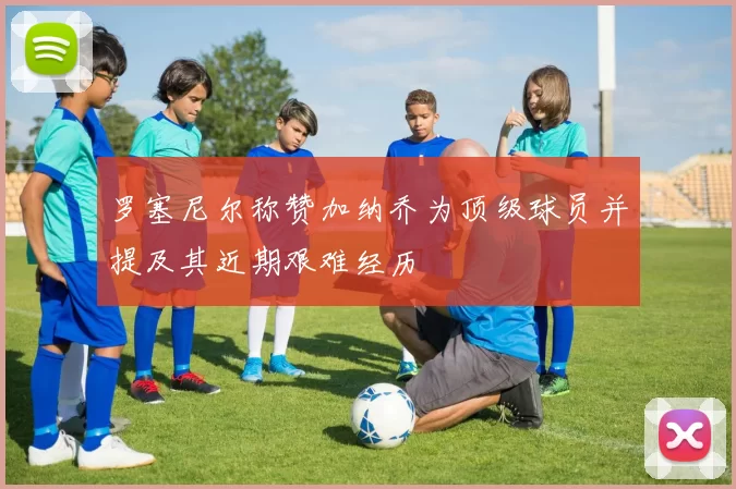 罗塞尼尔称赞加纳乔为顶级球员并提及其近期艰难经历